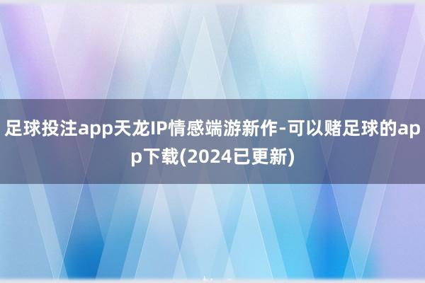 足球投注app天龙IP情感端游新作-可以赌足球的app下载(2024已更新)