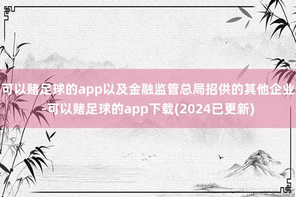 可以赌足球的app以及金融监管总局招供的其他企业-可以赌足球的app下载(2024已更新)