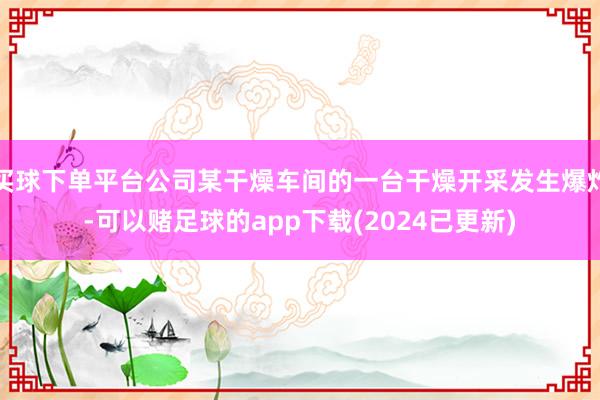 买球下单平台公司某干燥车间的一台干燥开采发生爆炸-可以赌足球的app下载(2024已更新)