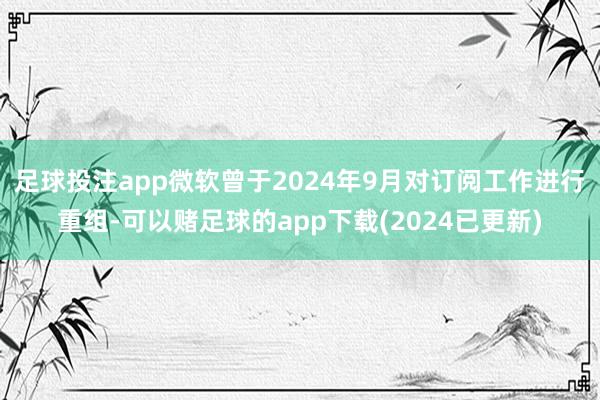 足球投注app微软曾于2024年9月对订阅工作进行重组-可以赌足球的app下载(2024已更新)