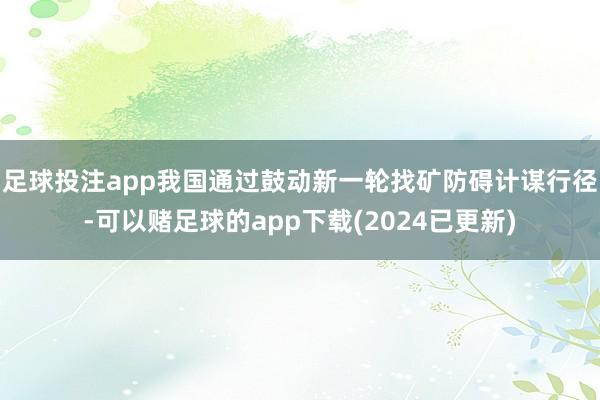 足球投注app我国通过鼓动新一轮找矿防碍计谋行径-可以赌足球的app下载(2024已更新)