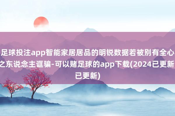 足球投注app智能家居居品的明锐数据若被别有全心之东说念主诓骗-可以赌足球的app下载(2024已更新)