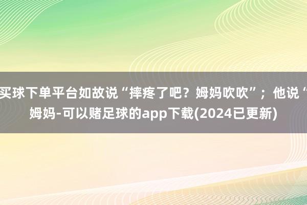 买球下单平台如故说“摔疼了吧？姆妈吹吹”；他说“姆妈-可以赌足球的app下载(2024已更新)