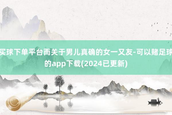 买球下单平台而关于男儿真确的女一又友-可以赌足球的app下载(2024已更新)
