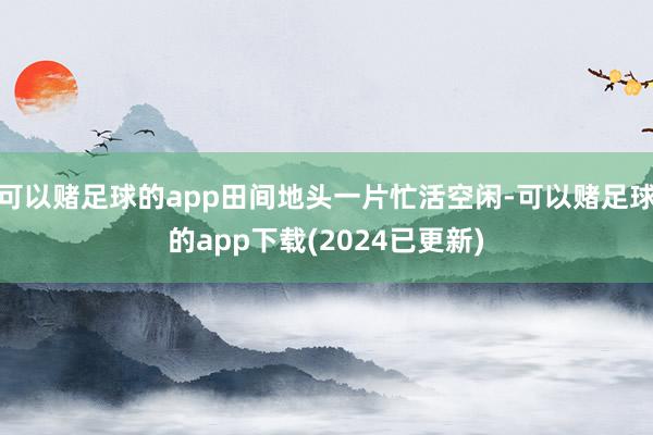 可以赌足球的app田间地头一片忙活空闲-可以赌足球的app下载(2024已更新)