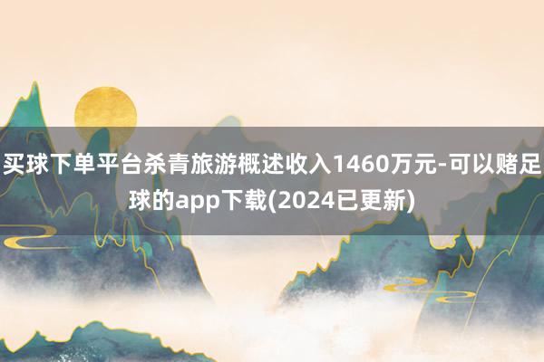 买球下单平台杀青旅游概述收入1460万元-可以赌足球的app下载(2024已更新)
