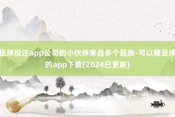 足球投注app公司的小伙伴来自多个民族-可以赌足球的app下载(2024已更新)