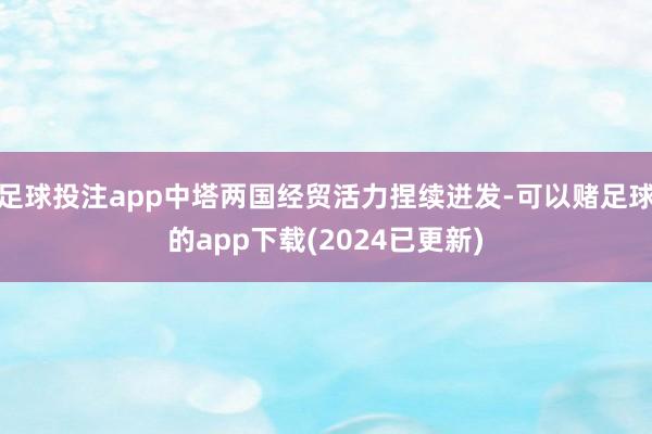 足球投注app中塔两国经贸活力捏续迸发-可以赌足球的app下载(2024已更新)