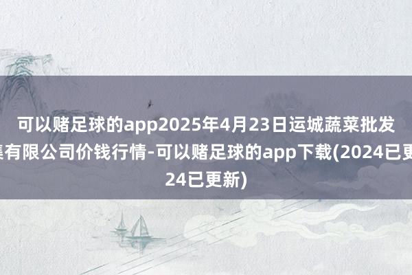 可以赌足球的app2025年4月23日运城蔬菜批发市集有限公司价钱行情-可以赌足球的app下载(2024已更新)