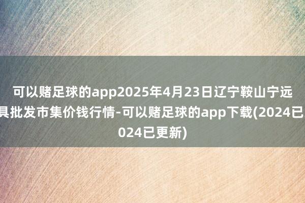 可以赌足球的app2025年4月23日辽宁鞍山宁远农家具批发市集价钱行情-可以赌足球的app下载(2024已更新)