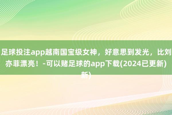 足球投注app越南国宝级女神，好意思到发光，比刘亦菲漂亮！-可以赌足球的app下载(2024已更新)