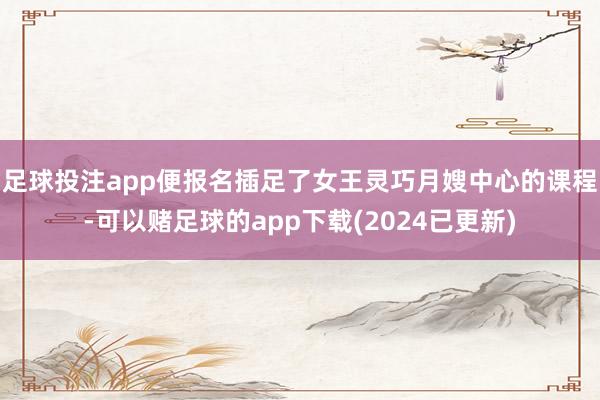 足球投注app便报名插足了女王灵巧月嫂中心的课程-可以赌足球的app下载(2024已更新)