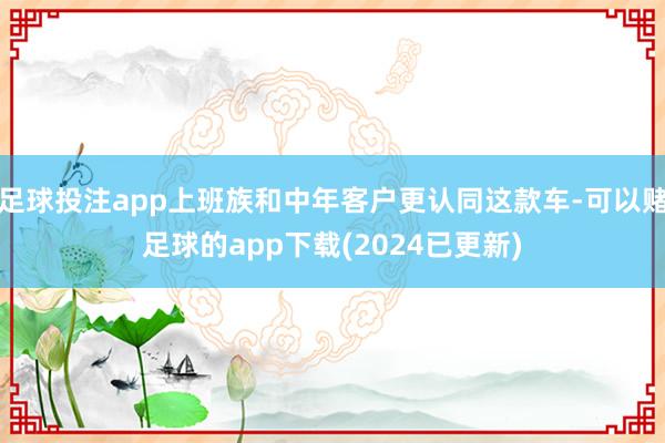 足球投注app上班族和中年客户更认同这款车-可以赌足球的app下载(2024已更新)