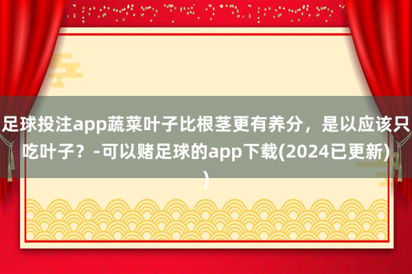 足球投注app蔬菜叶子比根茎更有养分，是以应该只吃叶子？-可以赌足球的app下载(2024已更新)