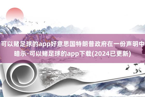 可以赌足球的app好意思国特朗普政府在一份声明中暗示-可以赌足球的app下载(2024已更新)