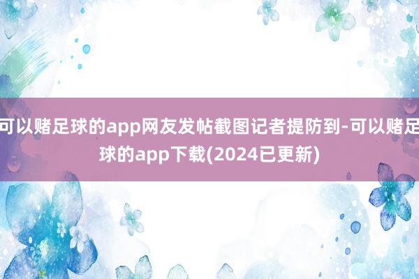 可以赌足球的app网友发帖截图记者提防到-可以赌足球的app下载(2024已更新)