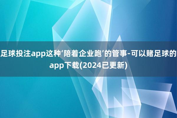 足球投注app这种‘陪着企业跑’的管事-可以赌足球的app下载(2024已更新)