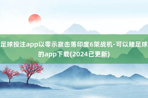足球投注app以零示寂击落印度6架战机-可以赌足球的app下载(2024已更新)