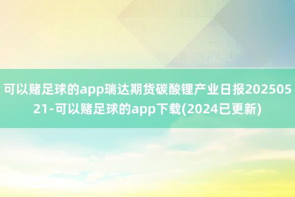 可以赌足球的app瑞达期货碳酸锂产业日报20250521-可以赌足球的app下载(2024已更新)