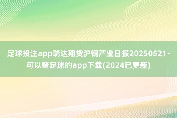 足球投注app瑞达期货沪铜产业日报20250521-可以赌足球的app下载(2024已更新)