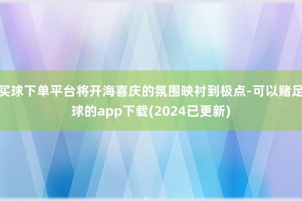买球下单平台将开海喜庆的氛围映衬到极点-可以赌足球的app下载(2024已更新)