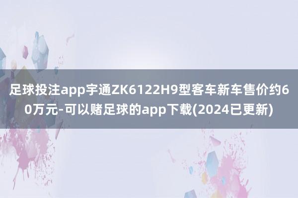 足球投注app宇通ZK6122H9型客车新车售价约60万元-可以赌足球的app下载(2024已更新)