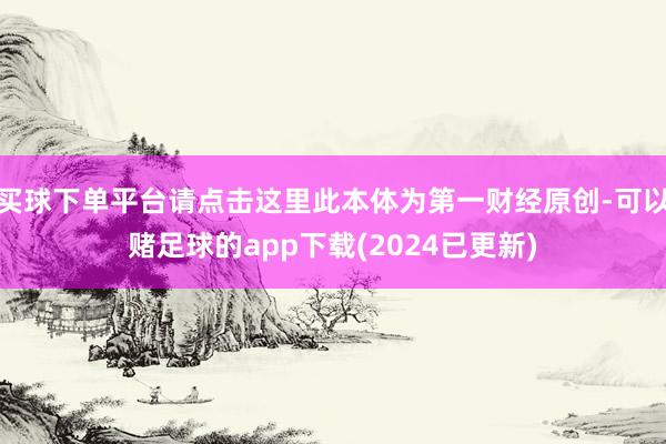 买球下单平台请点击这里此本体为第一财经原创-可以赌足球的app下载(2024已更新)