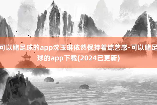 可以赌足球的app沈玉琳依然保持着综艺感-可以赌足球的app下载(2024已更新)