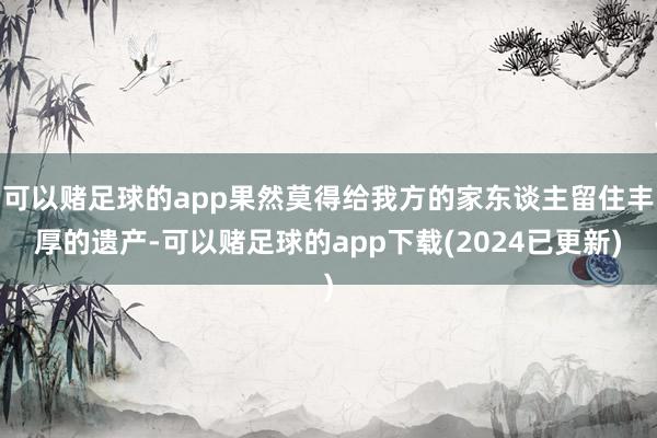 可以赌足球的app果然莫得给我方的家东谈主留住丰厚的遗产-可以赌足球的app下载(2024已更新)