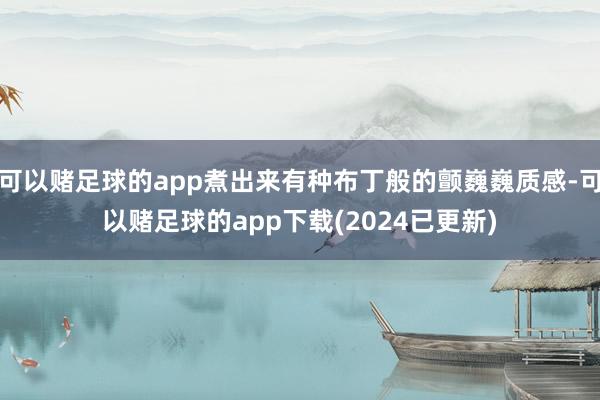 可以赌足球的app煮出来有种布丁般的颤巍巍质感-可以赌足球的app下载(2024已更新)