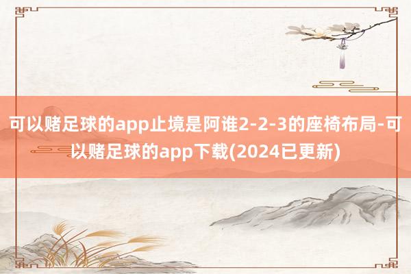 可以赌足球的app止境是阿谁2-2-3的座椅布局-可以赌足球的app下载(2024已更新)
