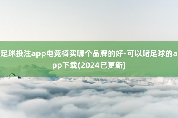 足球投注app电竞椅买哪个品牌的好-可以赌足球的app下载(2024已更新)