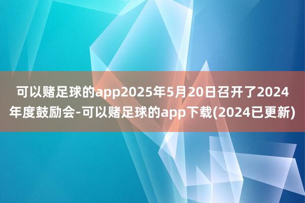 可以赌足球的app2025年5月20日召开了2024年度鼓励会-可以赌足球的app下载(2024已更新)