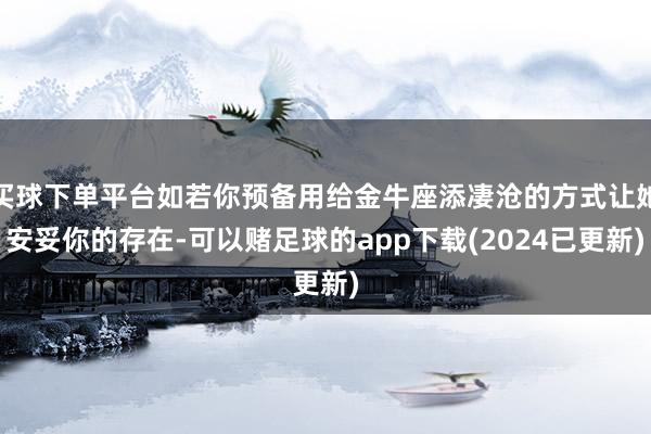 买球下单平台如若你预备用给金牛座添凄沧的方式让她安妥你的存在-可以赌足球的app下载(2024已更新)