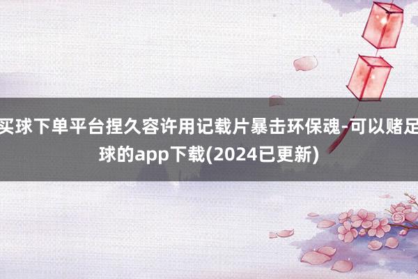 买球下单平台捏久容许用记载片暴击环保魂-可以赌足球的app下载(2024已更新)