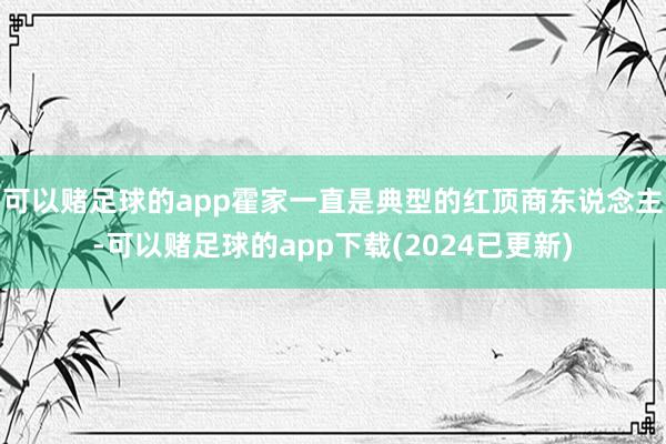可以赌足球的app霍家一直是典型的红顶商东说念主-可以赌足球的app下载(2024已更新)