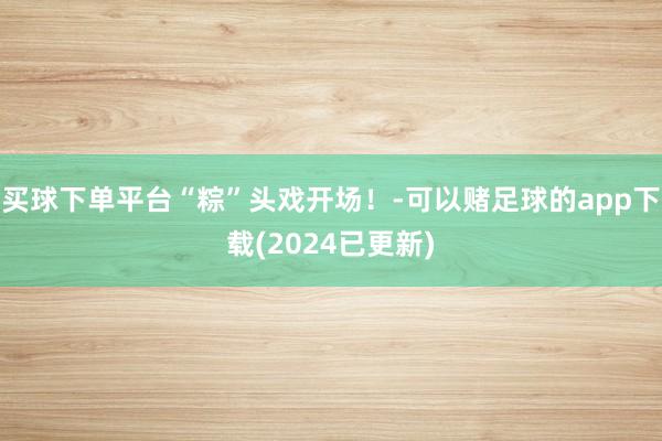 买球下单平台“粽”头戏开场！-可以赌足球的app下载(2024已更新)
