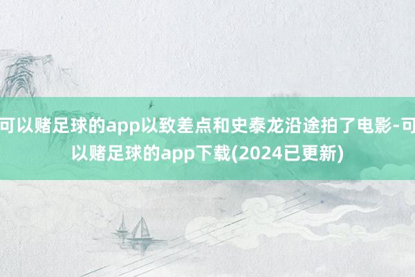 可以赌足球的app以致差点和史泰龙沿途拍了电影-可以赌足球的app下载(2024已更新)