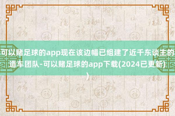 可以赌足球的app现在该边幅已组建了近千东谈主的造车团队-可以赌足球的app下载(2024已更新)