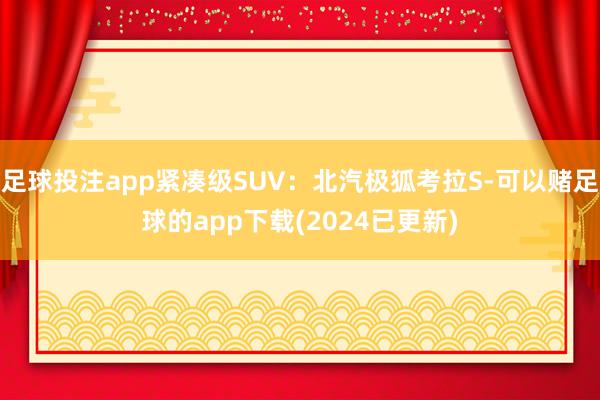 足球投注app紧凑级SUV：北汽极狐考拉S-可以赌足球的app下载(2024已更新)