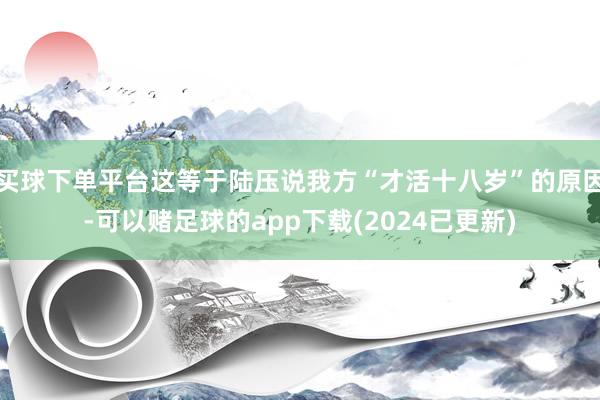 买球下单平台这等于陆压说我方“才活十八岁”的原因-可以赌足球的app下载(2024已更新)
