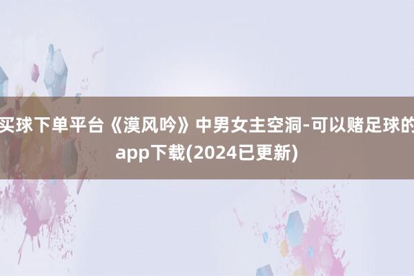 买球下单平台《漠风吟》中男女主空洞-可以赌足球的app下载(2024已更新)