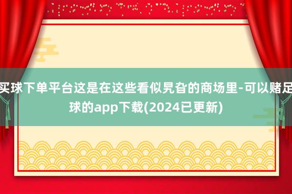 买球下单平台这是在这些看似旯旮的商场里-可以赌足球的app下载(2024已更新)