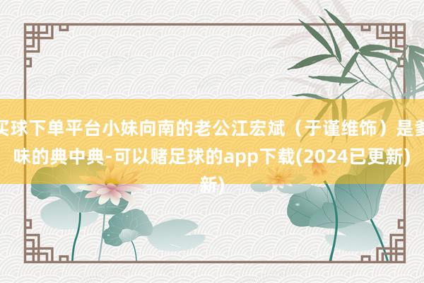 买球下单平台小妹向南的老公江宏斌（于谨维饰）是爹味的典中典-可以赌足球的app下载(2024已更新)