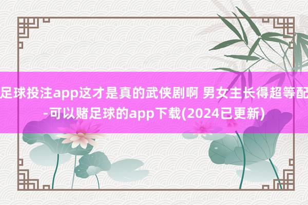 足球投注app这才是真的武侠剧啊 男女主长得超等配-可以赌足球的app下载(2024已更新)