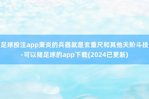 足球投注app萧炎的兵器就是玄重尺和其他天阶斗技-可以赌足球的app下载(2024已更新)