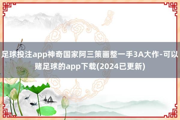 足球投注app神奇国家阿三策画整一手3A大作-可以赌足球的app下载(2024已更新)