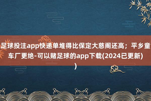 足球投注app快递单堆得比保定大慈阁还高；平乡童车厂更绝-可以赌足球的app下载(2024已更新)