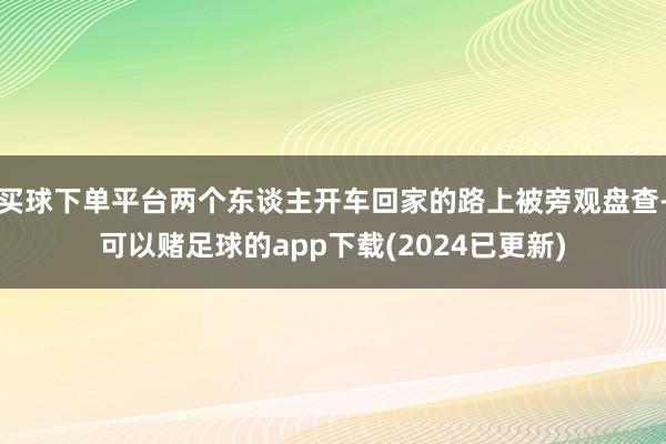买球下单平台两个东谈主开车回家的路上被旁观盘查-可以赌足球的app下载(2024已更新)