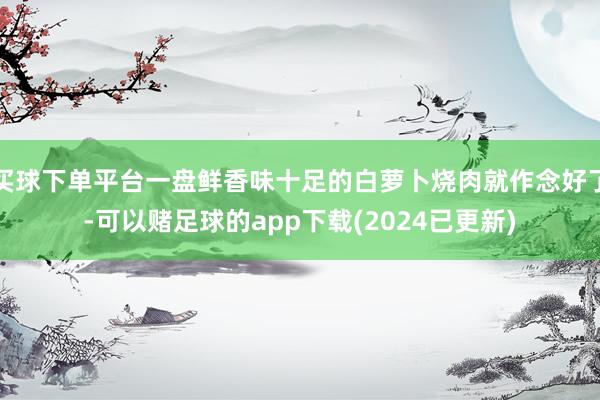 买球下单平台一盘鲜香味十足的白萝卜烧肉就作念好了-可以赌足球的app下载(2024已更新)